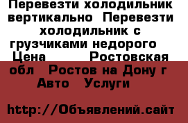 Перевезти холодильник вертикально. Перевезти холодильник с грузчиками недорого. › Цена ­ 500 - Ростовская обл., Ростов-на-Дону г. Авто » Услуги   